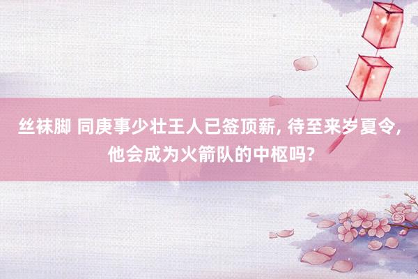 丝袜脚 同庚事少壮王人已签顶薪， 待至来岁夏令， 他会成为火箭队的中枢吗?