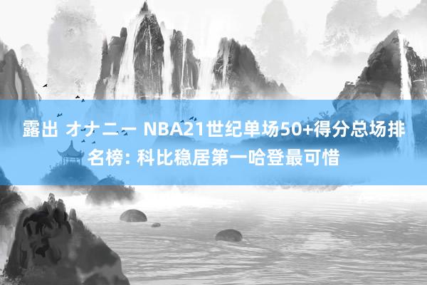 露出 オナニー NBA21世纪单场50+得分总场排名榜: 科比稳居第一哈登最可惜