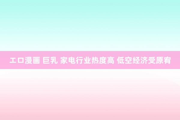 エロ漫画 巨乳 家电行业热度高 低空经济受原宥