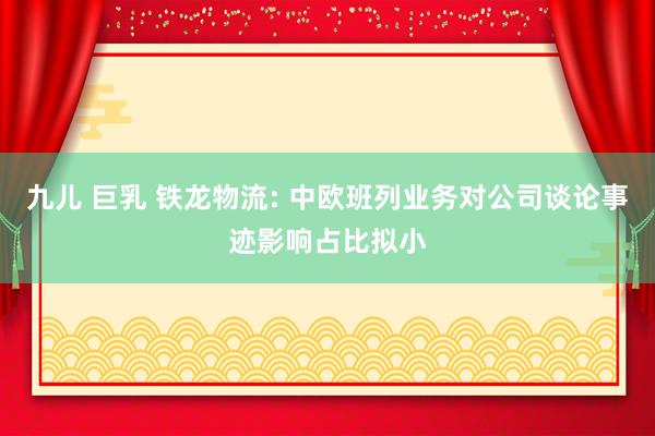 九儿 巨乳 铁龙物流: 中欧班列业务对公司谈论事迹影响占比拟小