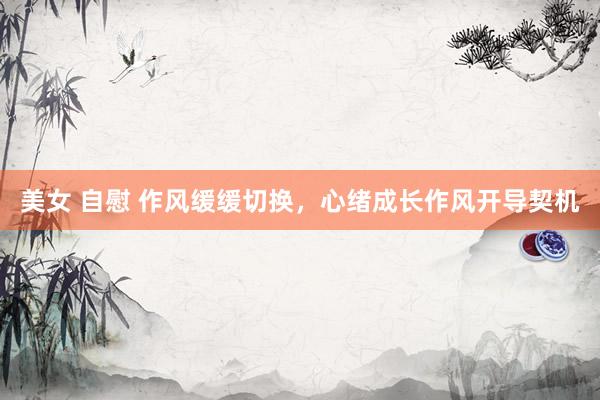 美女 自慰 作风缓缓切换，心绪成长作风开导契机