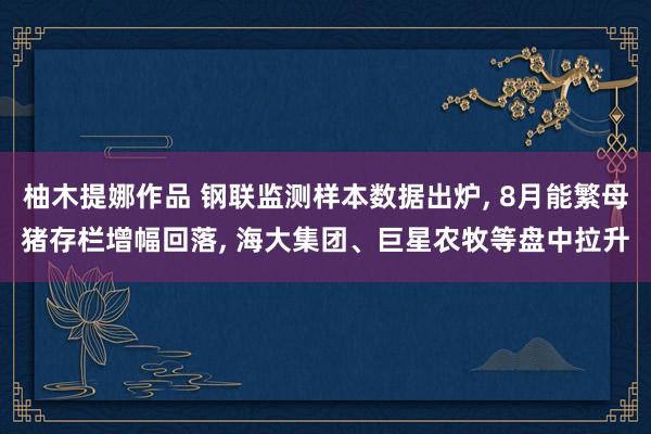 柚木提娜作品 钢联监测样本数据出炉， 8月能繁母猪存栏增幅回落， 海大集团、巨星农牧等盘中拉升