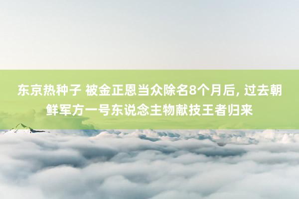 东京热种子 被金正恩当众除名8个月后， 过去朝鲜军方一号东说念主物献技王者归来