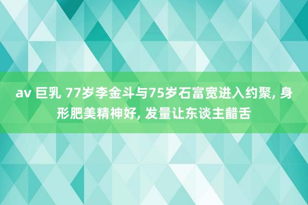 av 巨乳 77岁李金斗与75岁石富宽进入约聚， 身形肥美精神好， 发量让东谈主齰舌