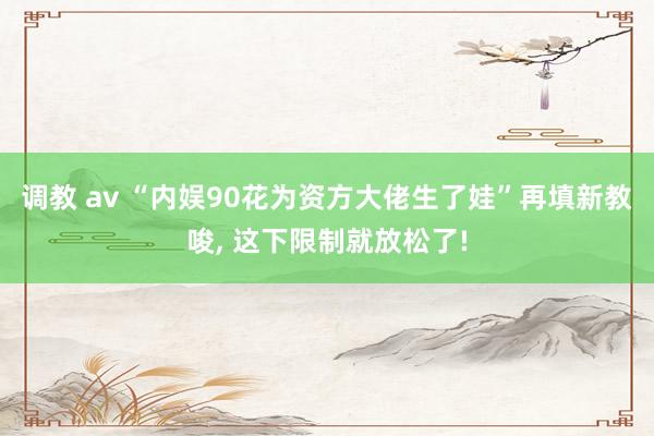 调教 av “内娱90花为资方大佬生了娃”再填新教唆， 这下限制就放松了!