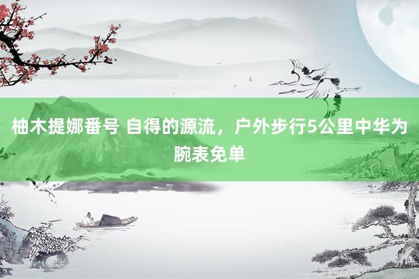 柚木提娜番号 自得的源流,户外步行5公里中华为腕表免单