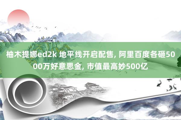 柚木提娜ed2k 地平线开启配售， 阿里百度各砸5000万好意思金， 市值最高妙500亿