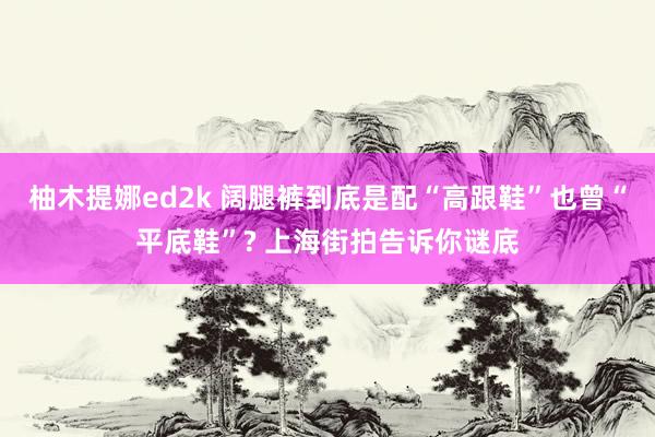 柚木提娜ed2k 阔腿裤到底是配“高跟鞋”也曾“平底鞋”? 上海街拍告诉你谜底