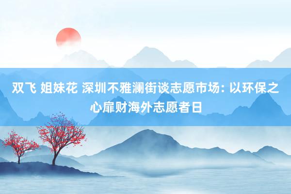 双飞 姐妹花 深圳不雅澜街谈志愿市场: 以环保之心扉财海外志愿者日