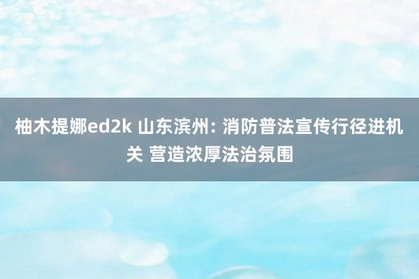 柚木提娜ed2k 山东滨州: 消防普法宣传行径进机关 营造浓厚法治氛围