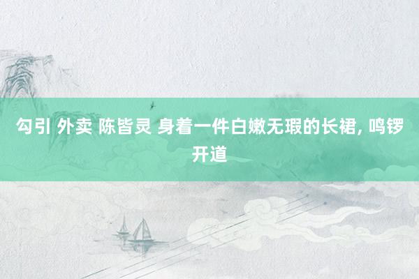 勾引 外卖 陈皆灵 身着一件白嫩无瑕的长裙， 鸣锣开道