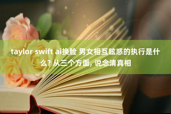 taylor swift ai换脸 男女相互眩惑的执行是什么? 从三个方面， 说念清真相