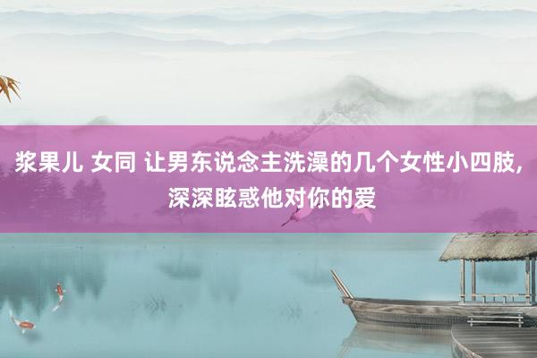 浆果儿 女同 让男东说念主洗澡的几个女性小四肢， 深深眩惑他对你的爱