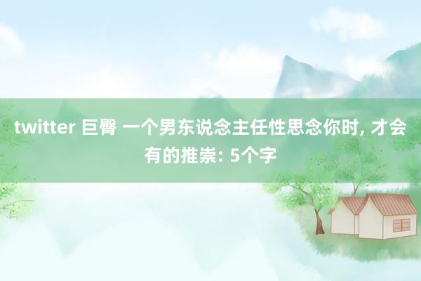 twitter 巨臀 一个男东说念主任性思念你时， 才会有的推崇: 5个字