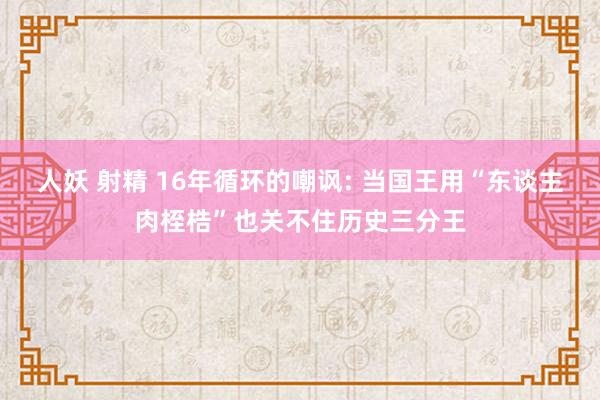 人妖 射精 16年循环的嘲讽: 当国王用“东谈主肉桎梏”也关不住历史三分王