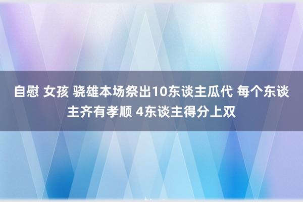 自慰 女孩 骁雄本场祭出10东谈主瓜代 每个东谈主齐有孝顺 4东谈主得分上双