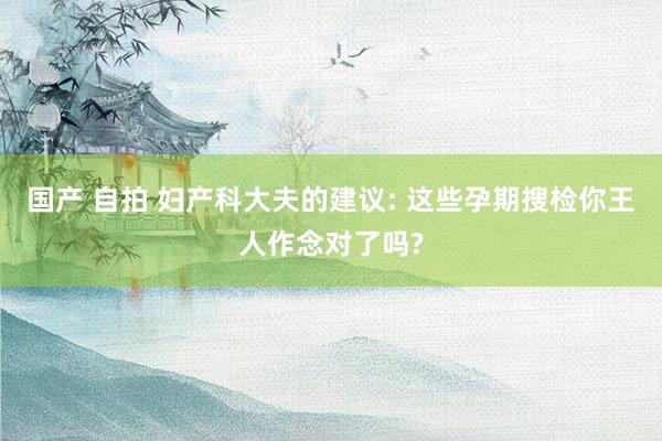 国产 自拍 妇产科大夫的建议: 这些孕期搜检你王人作念对了吗?