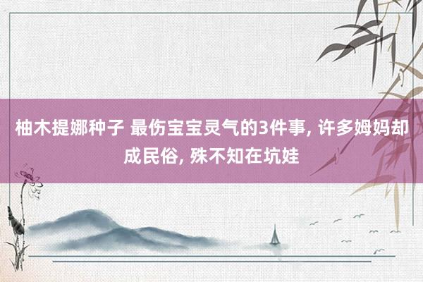 柚木提娜种子 最伤宝宝灵气的3件事， 许多姆妈却成民俗， 殊不知在坑娃