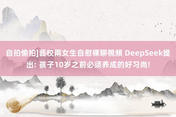 自拍偷拍]藝校兩女生自慰裸聊視頻 DeepSeek提出: 孩子10岁之前必须养成的好习尚!
