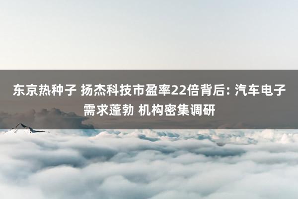 东京热种子 扬杰科技市盈率22倍背后: 汽车电子需求蓬勃 机构密集调研