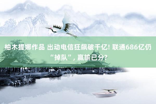柚木提娜作品 出动电信狂飙破千亿! 联通686亿仍“掉队”， 赢输已分?