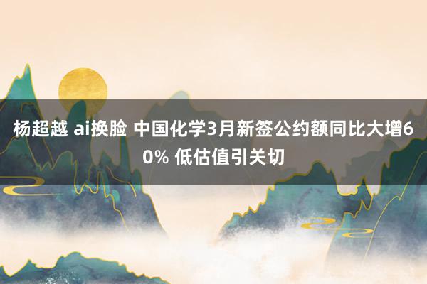 杨超越 ai换脸 中国化学3月新签公约额同比大增60% 低估值引关切