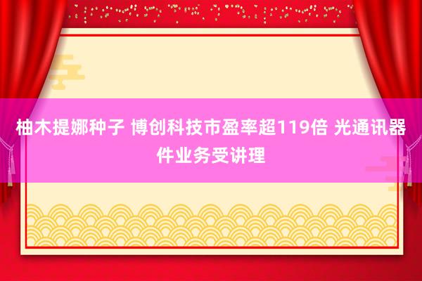 柚木提娜种子 博创科技市盈率超119倍 光通讯器件业务受讲理