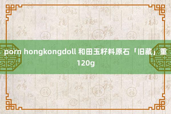 porn hongkongdoll 和田玉籽料原石「旧藏」重120g