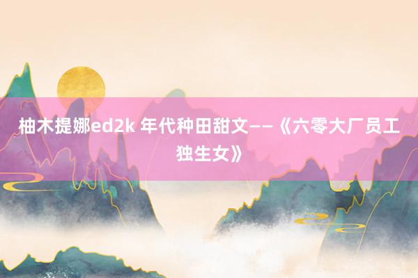 柚木提娜ed2k 年代种田甜文——《六零大厂员工独生女》