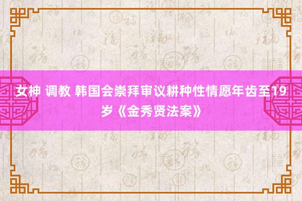 女神 调教 韩国会崇拜审议耕种性情愿年齿至19岁《金秀贤法案》