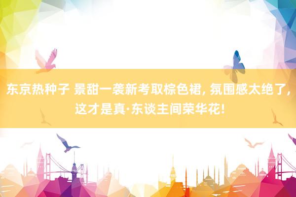 东京热种子 景甜一袭新考取棕色裙， 氛围感太绝了， 这才是真·东谈主间荣华花!
