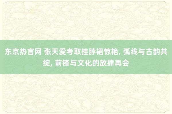 东京热官网 张天爱考取挂脖裙惊艳， 弧线与古韵共绽， 前锋与文化的放肆再会