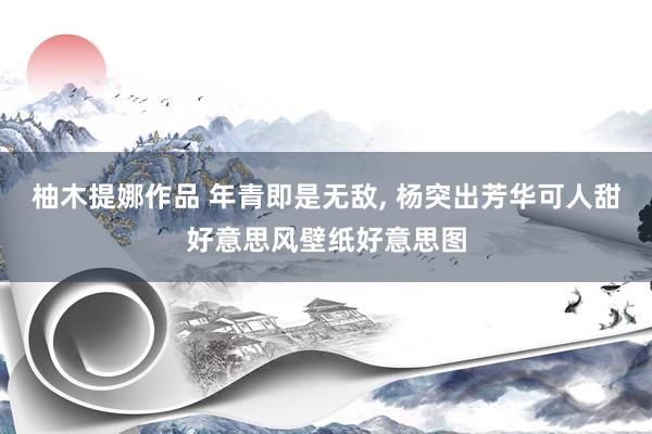柚木提娜作品 年青即是无敌， 杨突出芳华可人甜好意思风壁纸好意思图
