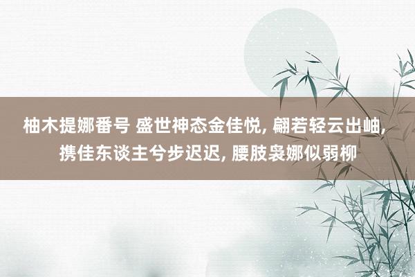 柚木提娜番号 盛世神态金佳悦， 翩若轻云出岫， 携佳东谈主兮步迟迟， 腰肢袅娜似弱柳