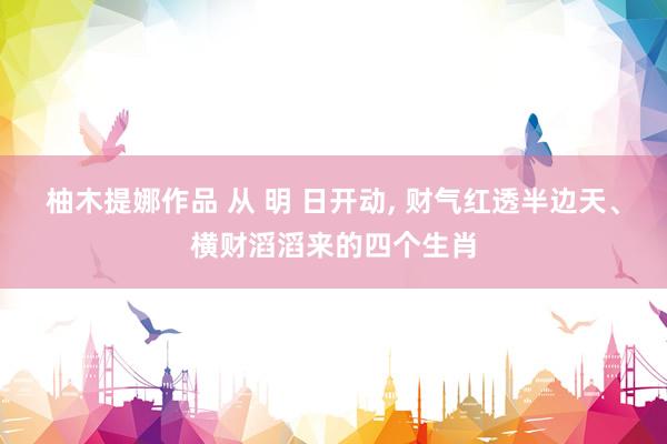 柚木提娜作品 从 明 日开动， 财气红透半边天、横财滔滔来的四个生肖