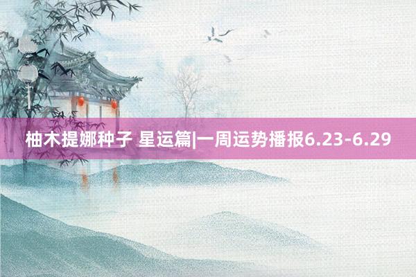 柚木提娜种子 星运篇|一周运势播报6.23-6.29