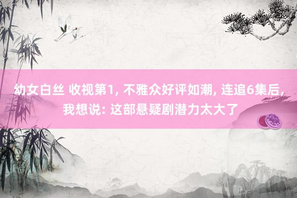 幼女白丝 收视第1， 不雅众好评如潮， 连追6集后， 我想说: 这部悬疑剧潜力太大了