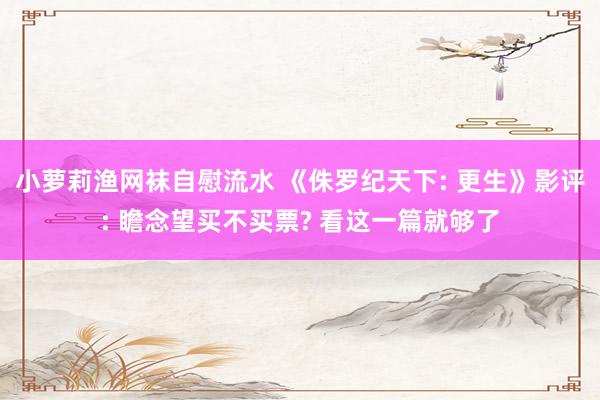 小萝莉渔网袜自慰流水 《侏罗纪天下: 更生》影评: 瞻念望买不买票? 看这一篇就够了