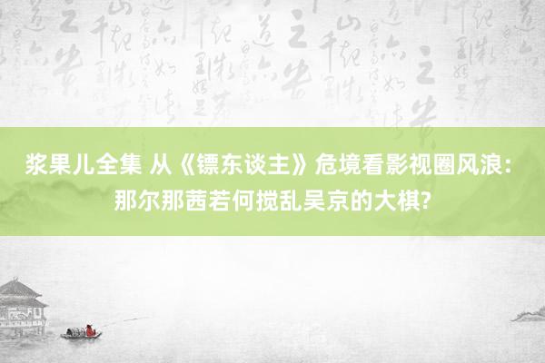 浆果儿全集 从《镖东谈主》危境看影视圈风浪: 那尔那茜若何搅乱吴京的大棋?